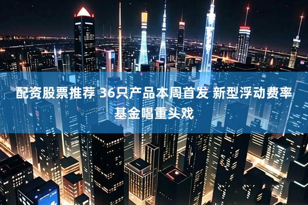 配资股票推荐 36只产品本周首发 新型浮动费率基金唱重头戏