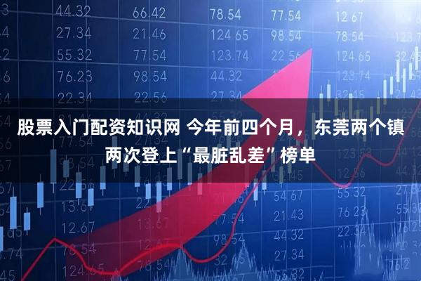 股票入门配资知识网 今年前四个月，东莞两个镇两次登上“最脏乱差”榜单