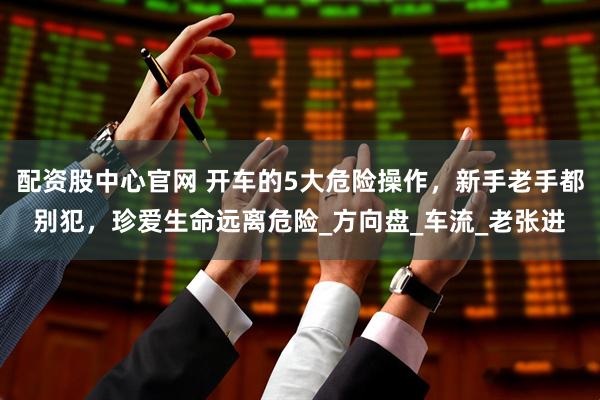 配资股中心官网 开车的5大危险操作，新手老手都别犯，珍爱生命远离危险_方向盘_车流_老张进