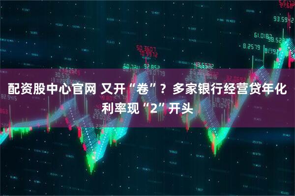 配资股中心官网 又开“卷”？多家银行经营贷年化利率现“2”开头