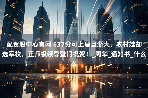 配资股中心官网 637分可上复旦浙大，农村娃却选军校，正师级领导登门祝贺！_周华_通知书_什么