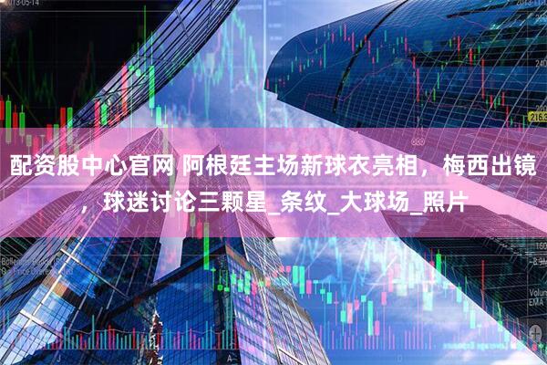 配资股中心官网 阿根廷主场新球衣亮相，梅西出镜，球迷讨论三颗星_条纹_大球场_照片