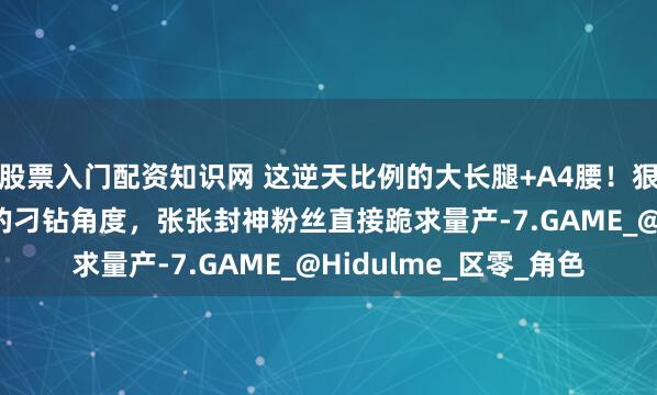 股票入门配资知识网 这逆天比例的大长腿+A4腰！狠狠拿捏“又纯又欲” 的刁钻角度，张张封神粉丝直接跪求量产-7.GAME_@Hidulme_区零_角色