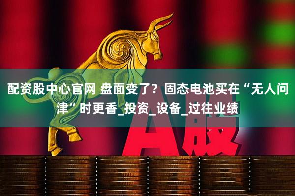 配资股中心官网 盘面变了？固态电池买在“无人问津”时更香_投资_设备_过往业绩