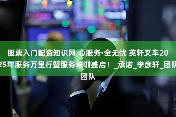 股票入门配资知识网 心服务·全无忧 英轩叉车2025年服务万里行暨服务培训盛启！_承诺_李彦轩_团队
