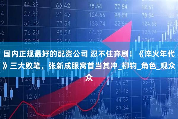 国内正规最好的配资公司 忍不住弃剧！《淬火年代》三大败笔，张新成眼窝首当其冲_柳钧_角色_观众