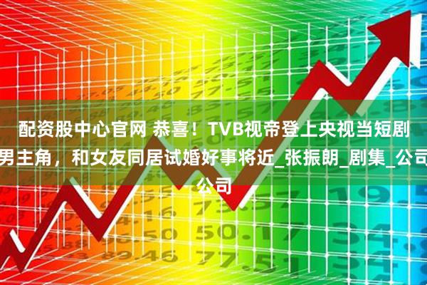 配资股中心官网 恭喜！TVB视帝登上央视当短剧男主角，和女友同居试婚好事将近_张振朗_剧集_公司