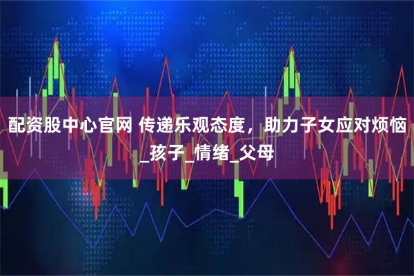 配资股中心官网 传递乐观态度，助力子女应对烦恼_孩子_情绪_父母