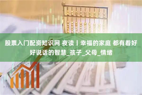 股票入门配资知识网 夜读丨幸福的家庭 都有着好好说话的智慧_孩子_父母_情绪