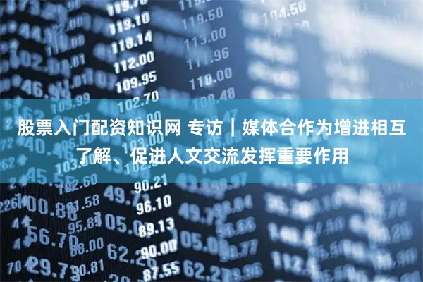 股票入门配资知识网 专访｜媒体合作为增进相互了解、促进人文交流发挥重要作用