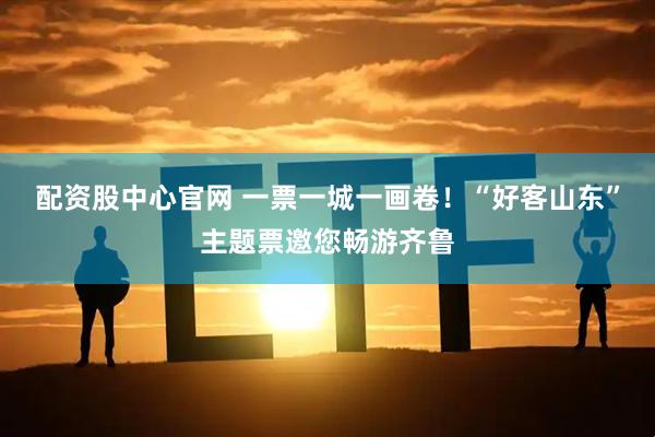 配资股中心官网 一票一城一画卷！“好客山东”主题票邀您畅游齐鲁
