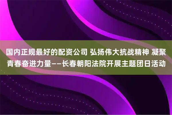 国内正规最好的配资公司 弘扬伟大抗战精神 凝聚青春奋进力量——长春朝阳法院开展主题团日活动