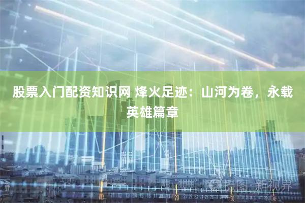 股票入门配资知识网 烽火足迹：山河为卷，永载英雄篇章