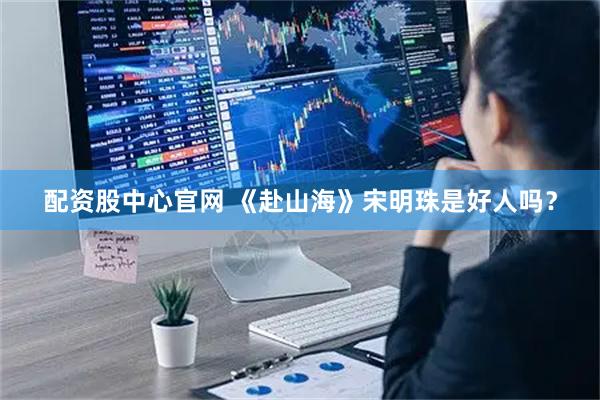 配资股中心官网 《赴山海》宋明珠是好人吗？