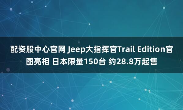 配资股中心官网 Jeep大指挥官Trail Edition官图亮相 日本限量150台 约28.8万起售