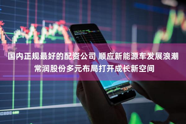 国内正规最好的配资公司 顺应新能源车发展浪潮 常润股份多元布局打开成长新空间