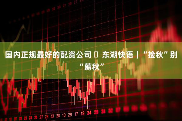 国内正规最好的配资公司 ​东湖快语｜“捡秋”别“薅秋”