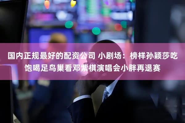 国内正规最好的配资公司 小剧场：榜样孙颖莎吃饱喝足鸟巢看邓紫棋演唱会小胖再退赛