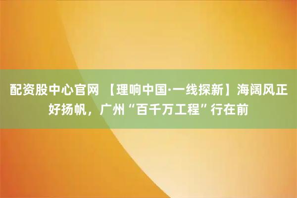 配资股中心官网 【理响中国·一线探新】海阔风正好扬帆，广州“百千万工程”行在前