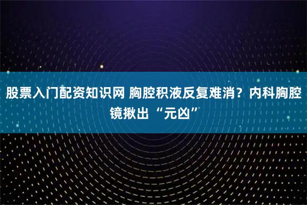 股票入门配资知识网 胸腔积液反复难消？内科胸腔镜揪出 “元凶”