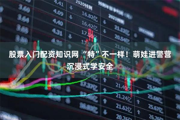 股票入门配资知识网 “特”不一样！萌娃进警营沉浸式学安全