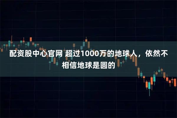 配资股中心官网 超过1000万的地球人，依然不相信地球是圆的