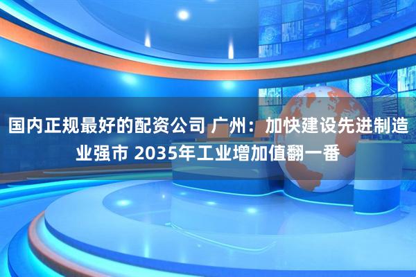 国内正规最好的配资公司 广州：加快建设先进制造业强市 2035年工业增加值翻一番